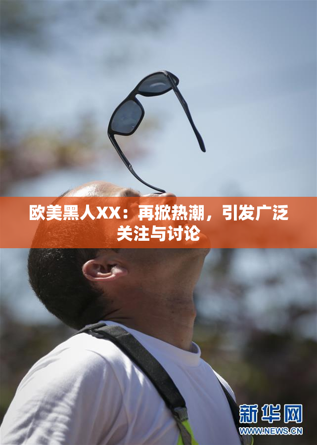 欧美黑人XX：再掀热潮，引发广泛关注与讨论