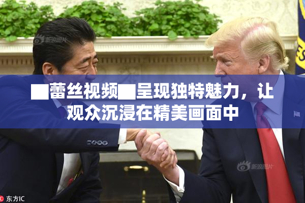 ▇蕾丝视频▇呈现独特魅力，让观众沉浸在精美画面中