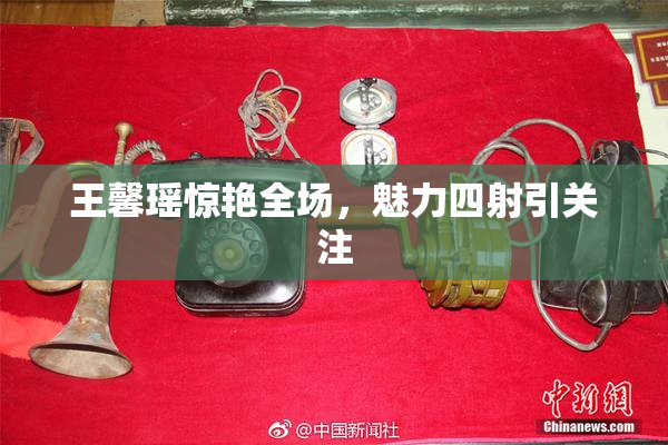 王馨瑶惊艳全场，魅力四射引关注