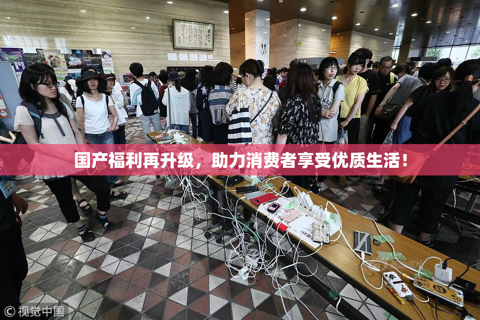 国产福利再升级，助力消费者享受优质生活！