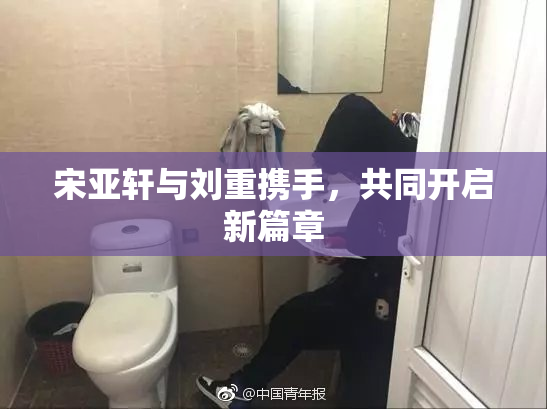 宋亚轩与刘重携手，共同开启新篇章