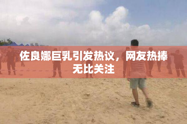 佐良娜巨乳引发热议，网友热捧无比关注