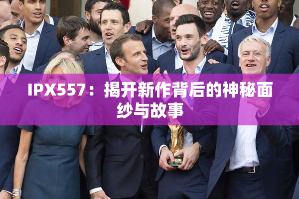 IPX557：揭开新作背后的神秘面纱与故事