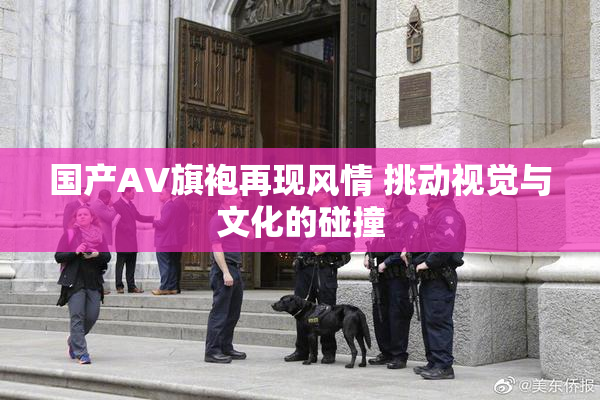 国产AV旗袍再现风情 挑动视觉与文化的碰撞