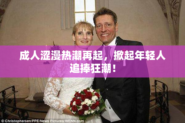 成人涩漫热潮再起，掀起年轻人追捧狂潮！