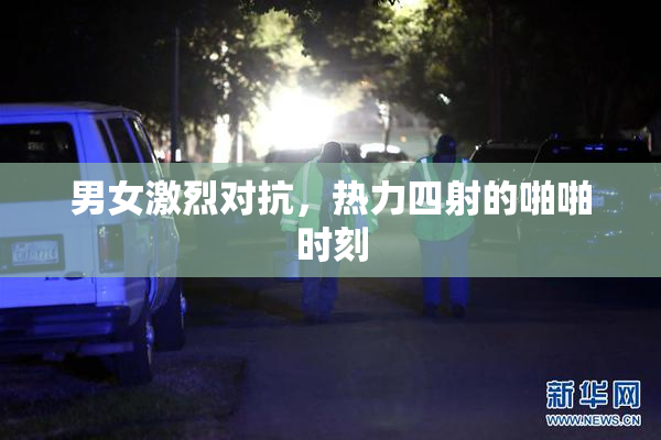 男女激烈对抗，热力四射的啪啪时刻