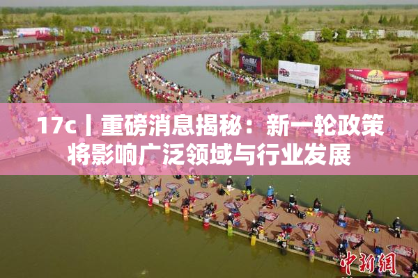 17c丨重磅消息揭秘：新一轮政策将影响广泛领域与行业发展
