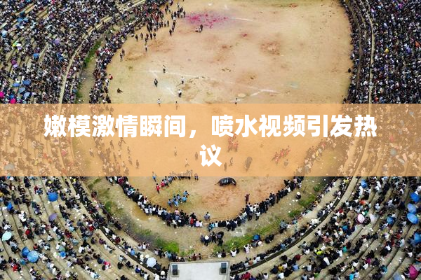 嫩模激情瞬间，喷水视频引发热议