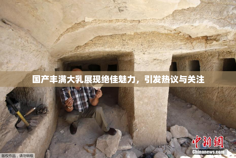 国产丰满大乳展现绝佳魅力，引发热议与关注
