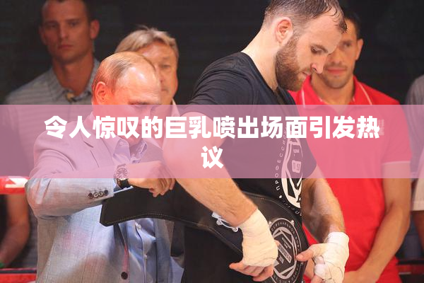 令人惊叹的巨乳喷出场面引发热议