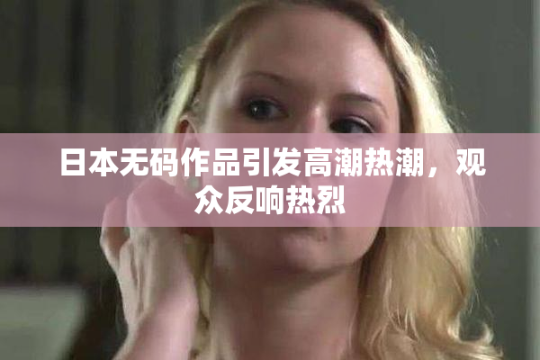 日本无码作品引发高潮热潮，观众反响热烈
