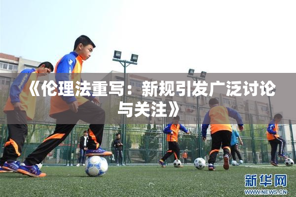 《伦理法重写：新规引发广泛讨论与关注》