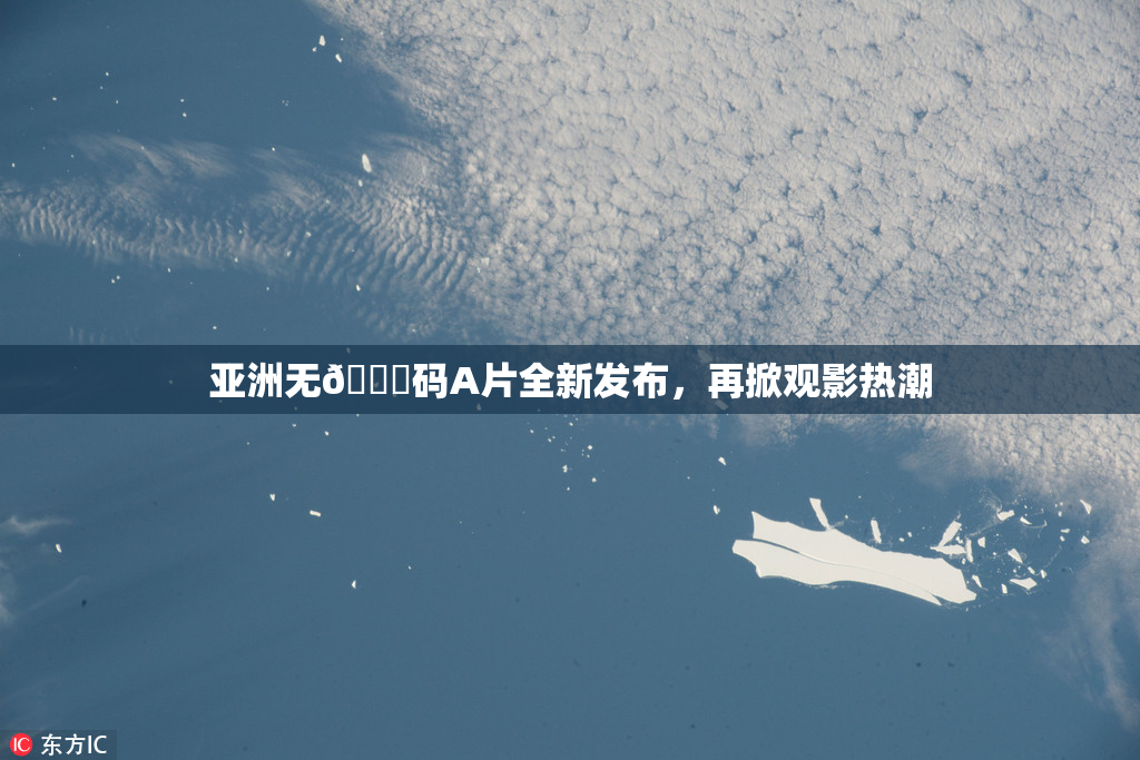 亚洲无🈚码A片全新发布，再掀观影热潮