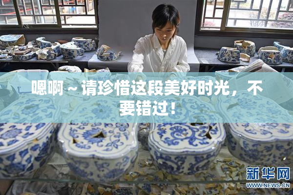 嗯啊～请珍惜这段美好时光，不要错过！