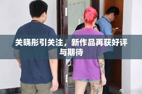 关晓彤引关注，新作品再获好评与期待