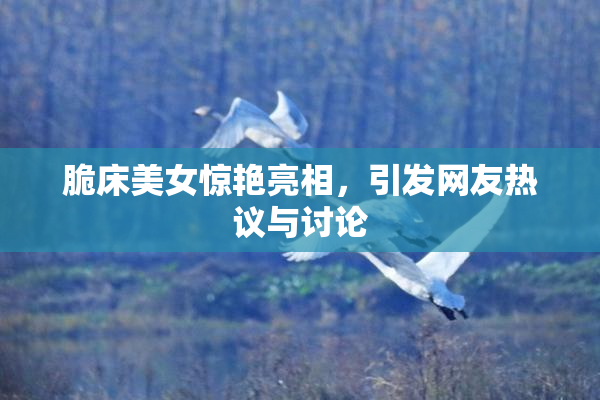 脆床美女惊艳亮相，引发网友热议与讨论
