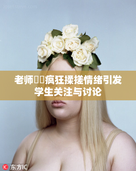 老师❌‌疯狂揉搓情绪引发学生关注与讨论
