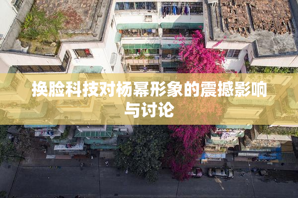 换脸科技对杨幂形象的震撼影响与讨论