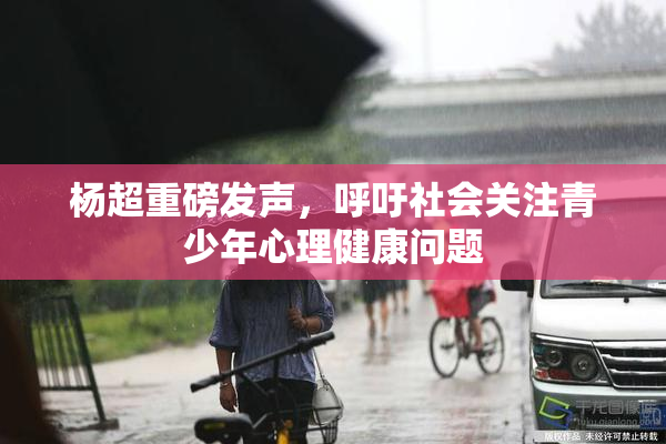 杨超重磅发声，呼吁社会关注青少年心理健康问题