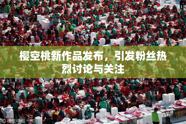 樱空桃新作品发布，引发粉丝热烈讨论与关注
