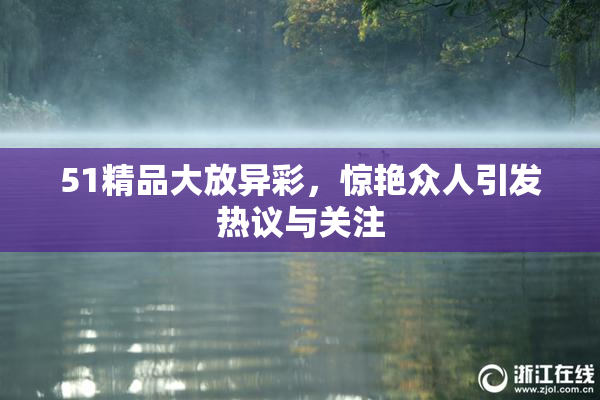 51精品大放异彩，惊艳众人引发热议与关注