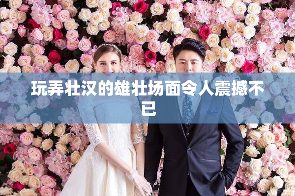 玩弄壮汉的雄壮场面令人震撼不已