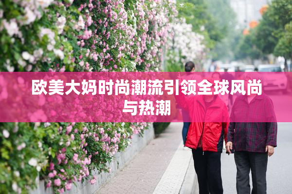 欧美大妈时尚潮流引领全球风尚与热潮
