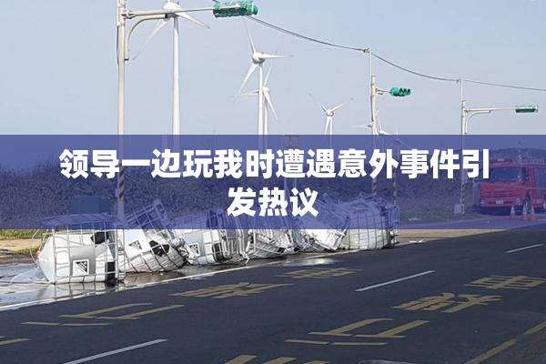 领导一边玩我时遭遇意外事件引发热议