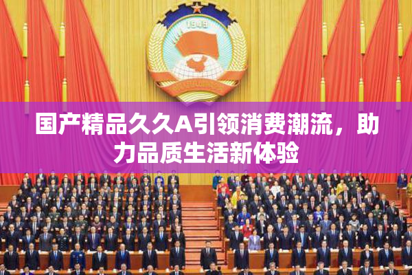 国产精品久久A引领消费潮流，助力品质生活新体验