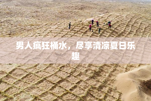 男人疯狂桶水，尽享清凉夏日乐趣
