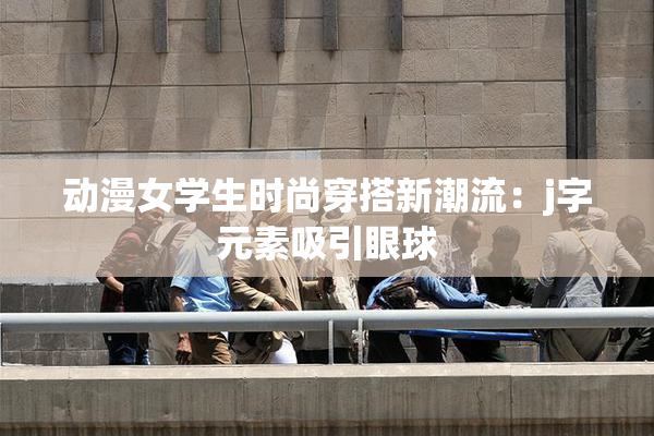 动漫女学生时尚穿搭新潮流：j字元素吸引眼球