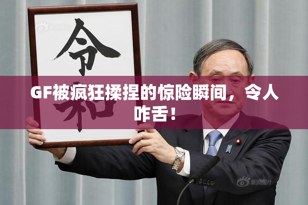 GF被疯狂揉捏的惊险瞬间，令人咋舌！