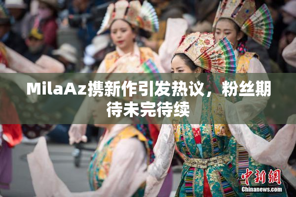 MilaAz携新作引发热议，粉丝期待未完待续
