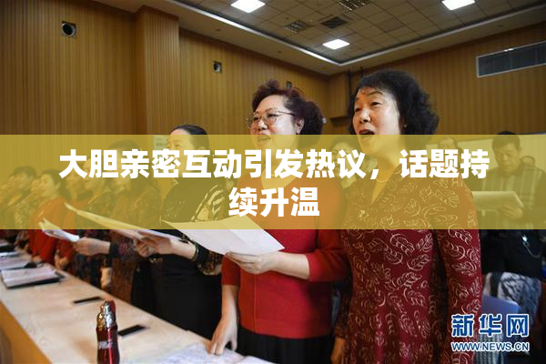 大胆亲密互动引发热议，话题持续升温