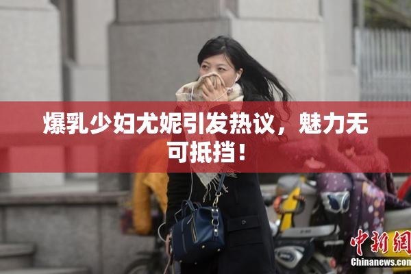 爆乳少妇尤妮引发热议，魅力无可抵挡！
