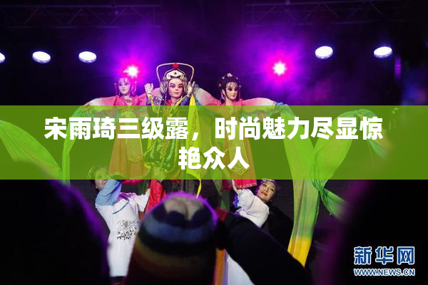 宋雨琦三级露，时尚魅力尽显惊艳众人