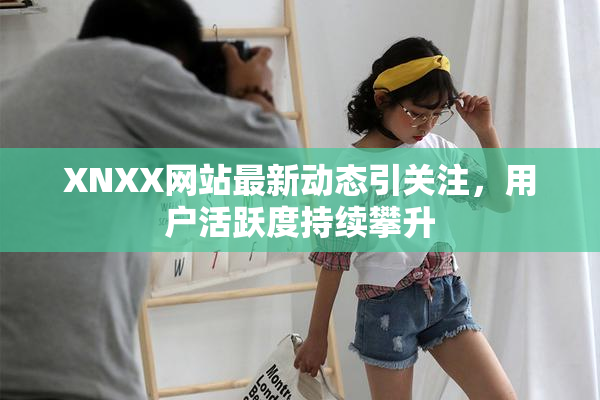 XNXX网站最新动态引关注，用户活跃度持续攀升