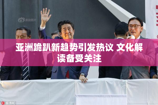 亚洲跪趴新趋势引发热议 文化解读备受关注