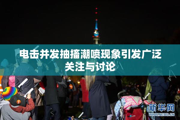 电击并发抽搐潮喷现象引发广泛关注与讨论