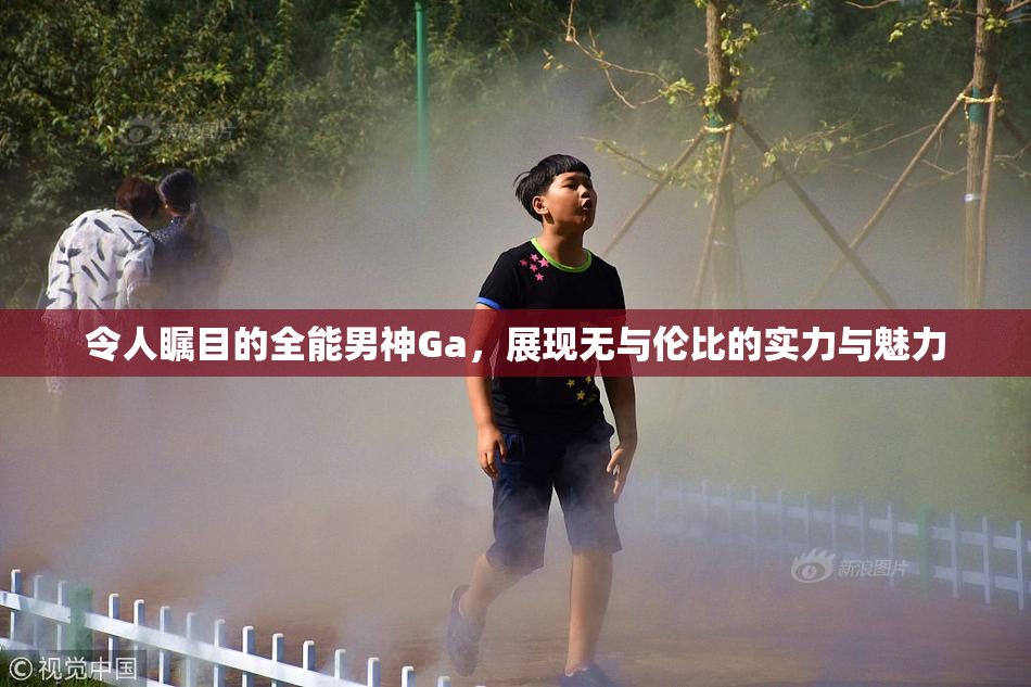 令人瞩目的全能男神Ga，展现无与伦比的实力与魅力