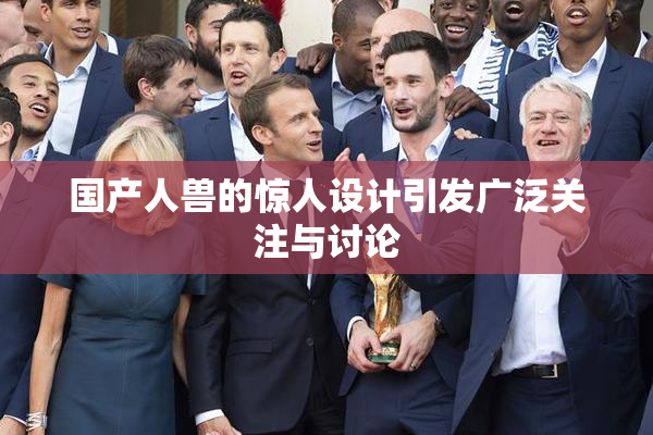 国产人兽的惊人设计引发广泛关注与讨论