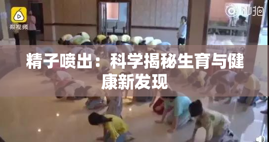精子喷出：科学揭秘生育与健康新发现