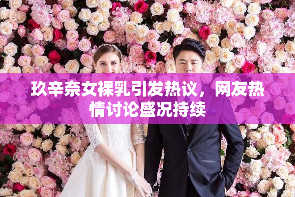 玖辛奈女裸乳引发热议，网友热情讨论盛况持续