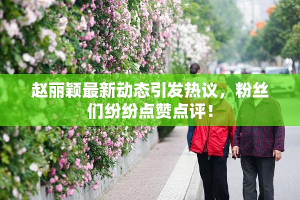 赵丽颖最新动态引发热议，粉丝们纷纷点赞点评！