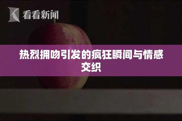 热烈拥吻引发的疯狂瞬间与情感交织
