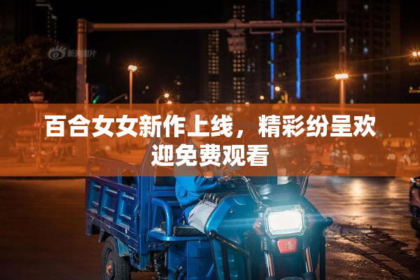 百合女女新作上线，精彩纷呈欢迎免费观看