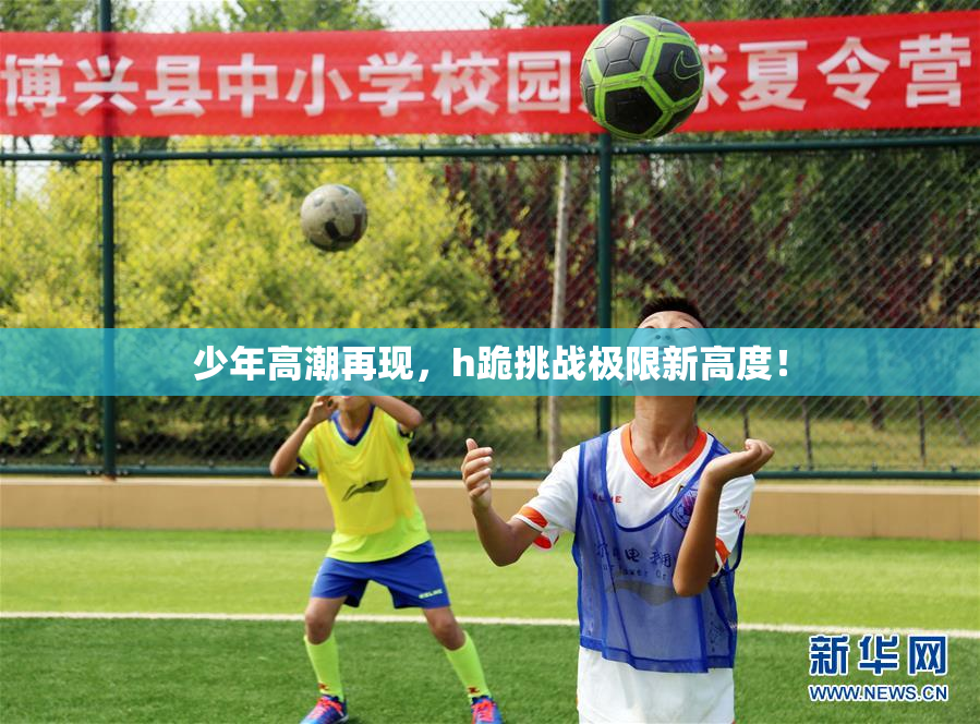 少年高潮再现，h跪挑战极限新高度！