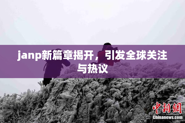 janp新篇章揭开，引发全球关注与热议
