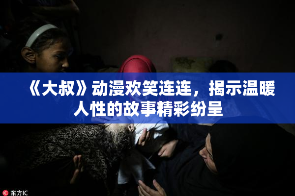 《大叔》动漫欢笑连连，揭示温暖人性的故事精彩纷呈