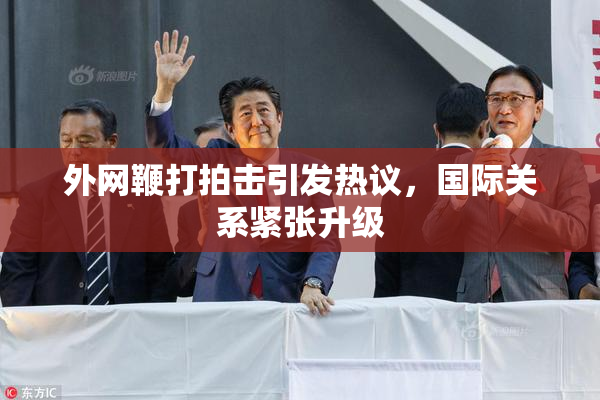 外网鞭打拍击引发热议，国际关系紧张升级